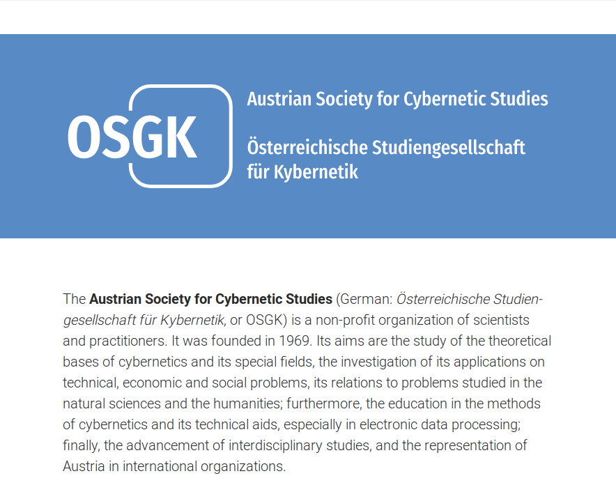 A screenshot of the new OSGK website with the following text: OSGK / Austrian Society for Cybernetic Studies / Österreichische Studiengesellschaft für Kybernetik / The Austrian Society for Cybernetic Studies (German: Österreich­ische Studien­gesell­schaft für Kyber­netik, or OSGK) is a non-profit organization of scientists and practitioners. It was founded in 1969. Its aims are the study of the theoretical bases of cybernetics and its special fields, the investigation of its applications on technical, economic and social problems, its relations to problems studied in the natural sciences and the humanities; furthermore, the education in the methods of cybernetics and its technical aids, especially in electronic data processing; finally, the advancement of interdisciplinary studies, and the representation of Austria in international organizations.